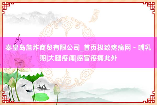 秦皇岛詹炸商贸有限公司_首页极致疼痛网 - 哺乳期|大腿疼痛|感冒疼痛此外
