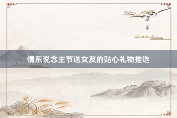 情东说念主节送女友的贴心礼物推选