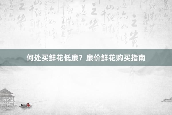何处买鲜花低廉？廉价鲜花购买指南